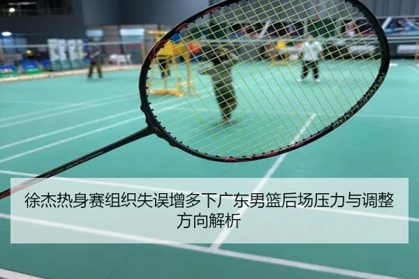 徐杰热身赛组织失误增多下广东男篮后场压力与调整方向解析