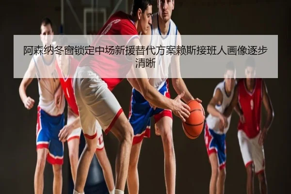 阿森纳冬窗锁定中场新援替代方案赖斯接班人画像逐步清晰