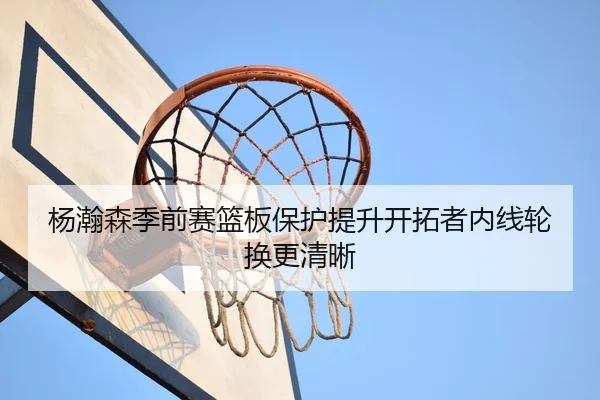 杨瀚森季前赛篮板保护提升开拓者内线轮换更清晰
